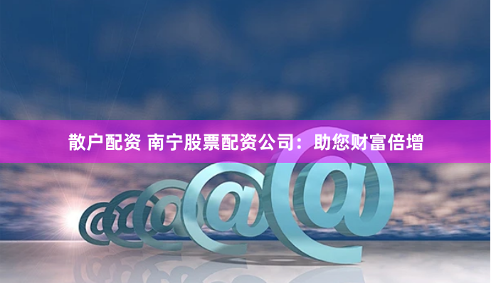 散户配资 南宁股票配资公司：助您财富倍增