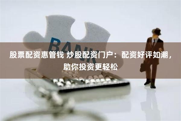 股票配资惠管钱 炒股配资门户：配资好评如潮，助你投资更轻松