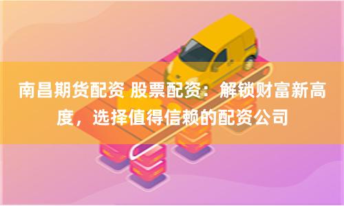 南昌期货配资 股票配资：解锁财富新高度，选择值得信赖的配资公司