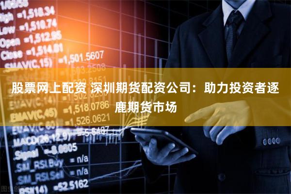 股票网上配资 深圳期货配资公司：助力投资者逐鹿期货市场