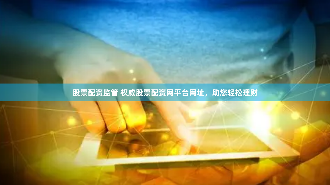 股票配资监管 权威股票配资网平台网址，助您轻松理财