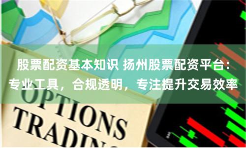 股票配资基本知识 扬州股票配资平台：专业工具，合规透明，专注提升交易效率