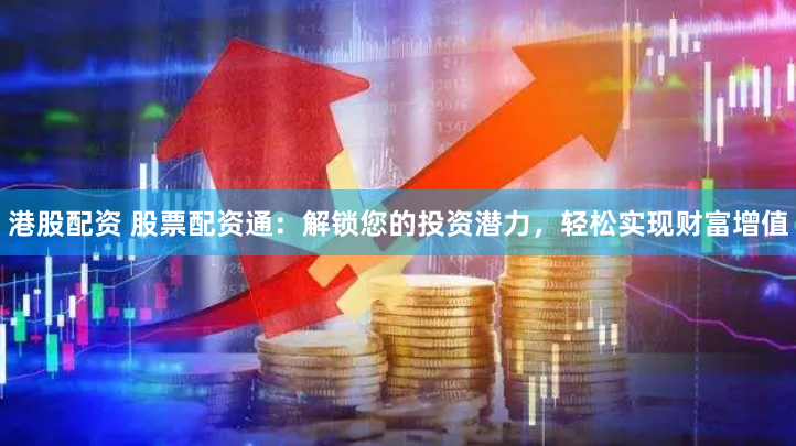 港股配资 股票配资通：解锁您的投资潜力，轻松实现财富增值